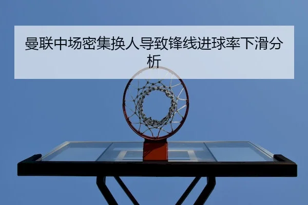 曼联中场密集换人导致锋线进球率下滑分析